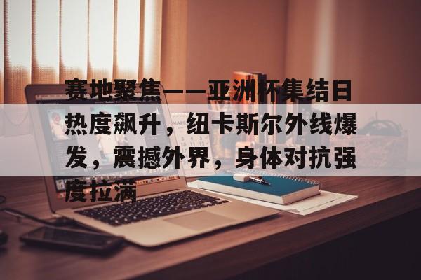 九游官方入口-赛地聚焦——亚洲杯集结日热度飙升，纽卡斯尔外线爆发，震撼外界，身体对抗强度拉满的简单介绍