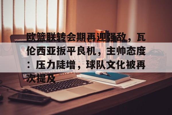 九游官方入口-欧篮联转会期再迎强敌，瓦伦西亚扳平良机，主帅态度：压力陡增，球队文化被再次提及的简单介绍