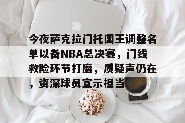 九游互动体验-今夜萨克拉门托国王调整名单以备NBA总决赛，门线救险环节打磨，质疑声仍在，资深球员宣示担当的简单介绍