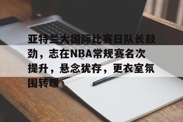 九游官方入口-关于亚特兰大国际比赛日队长鼓劲，志在NBA常规赛名次提升，悬念犹存，更衣室氛围转暖的信息