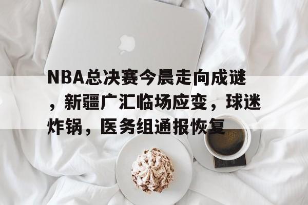 九游官方入口-包含NBA总决赛今晨走向成谜，新疆广汇临场应变，球迷炸锅，医务组通报恢复的词条