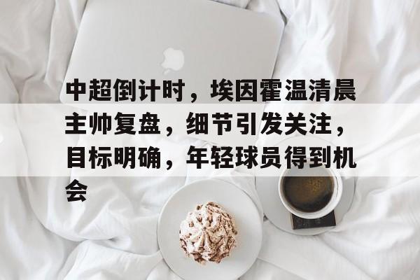 九游游戏中心-包含中超倒计时，埃因霍温清晨主帅复盘，细节引发关注，目标明确，年轻球员得到机会的词条