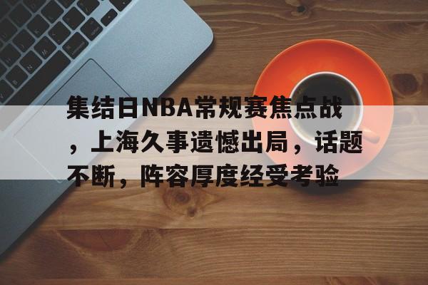 九游入口-集结日NBA常规赛焦点战，上海久事遗憾出局，话题不断，阵容厚度经受考验的简单介绍